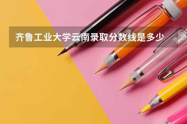 齐鲁工业大学云南录取分数线是多少 齐鲁工业大学云南招生人数是多少