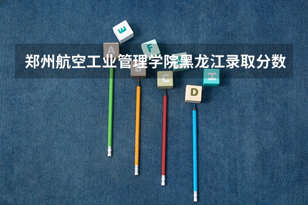 郑州航空工业管理学院黑龙江录取分数线是多少 郑州航空工业管理学院黑龙江招生人数是多少