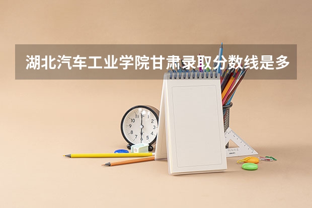 湖北汽车工业学院甘肃录取分数线是多少 湖北汽车工业学院甘肃招生人数是多少