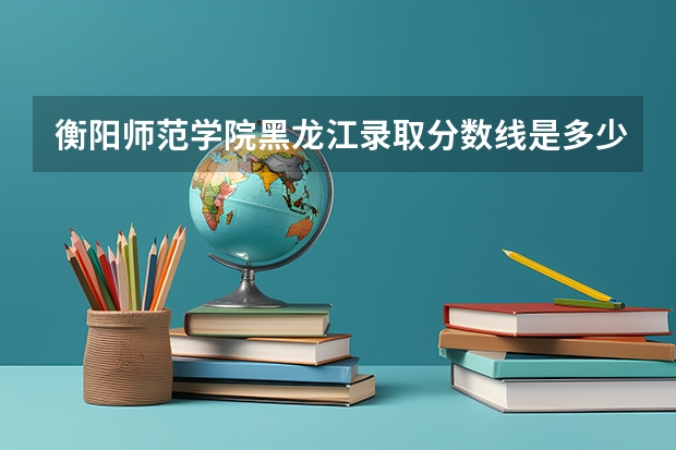 衡阳师范学院黑龙江录取分数线是多少 衡阳师范学院黑龙江招生人数是多少