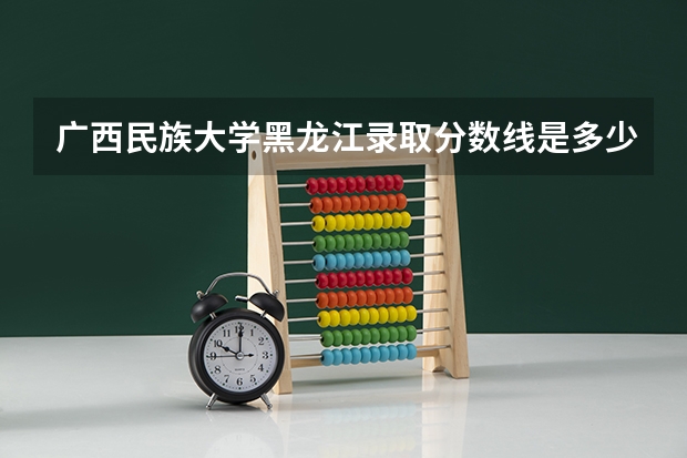 广西民族大学黑龙江录取分数线是多少 广西民族大学黑龙江招生人数是多少