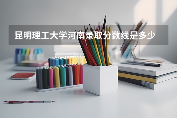 昆明理工大学河南录取分数线是多少 昆明理工大学河南招生人数是多少