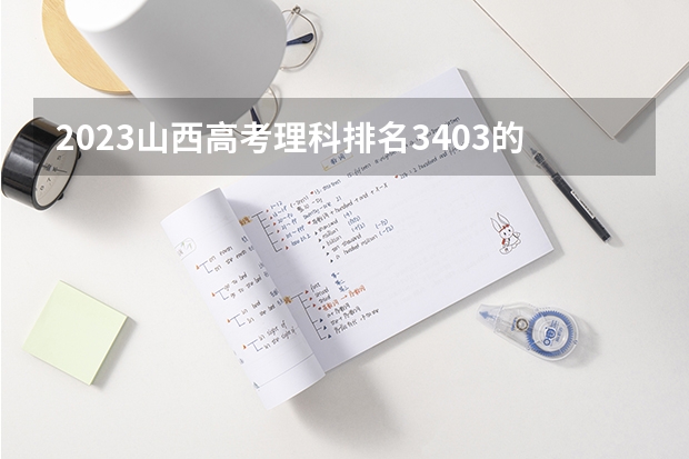 2023山西高考理科排名3403的考生报什么大学 往年录取分数线一览