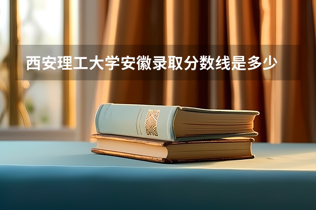 西安理工大学安徽录取分数线是多少 西安理工大学安徽招生人数是多少