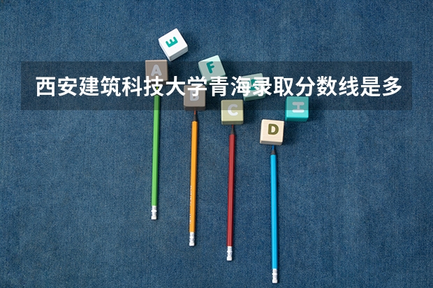 西安建筑科技大学青海录取分数线是多少 西安建筑科技大学青海招生人数是多少