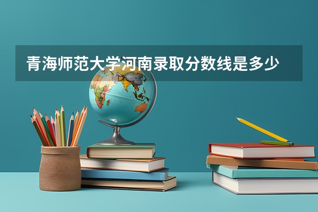 青海师范大学河南录取分数线是多少 青海师范大学河南招生人数是多少