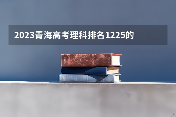 2023青海高考理科排名1225的考生报什么大学 往年录取分数线一览