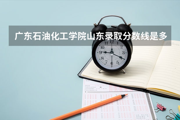 广东石油化工学院山东录取分数线是多少 广东石油化工学院山东招生人数是多少