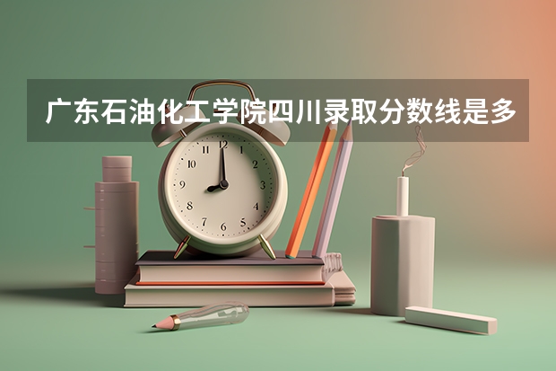 广东石油化工学院四川录取分数线是多少 广东石油化工学院四川招生人数是多少