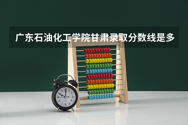 广东石油化工学院甘肃录取分数线是多少 广东石油化工学院甘肃招生人数是多少