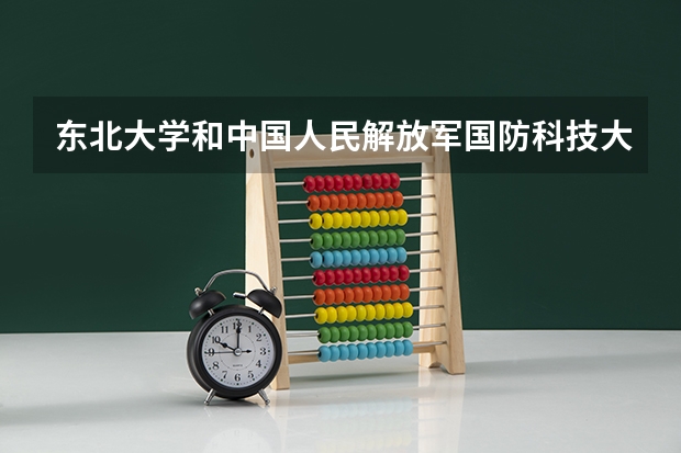 东北大学和中国人民解放军国防科技大学哪个好 录取分数线对比一览