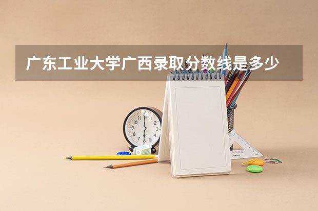 广东工业大学广西录取分数线是多少 广东工业大学广西招生人数是多少