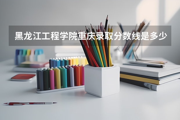 黑龙江工程学院重庆录取分数线是多少 黑龙江工程学院重庆招生人数是多少