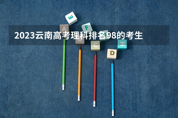 2023云南高考理科排名98的考生报什么大学 往年录取分数线一览