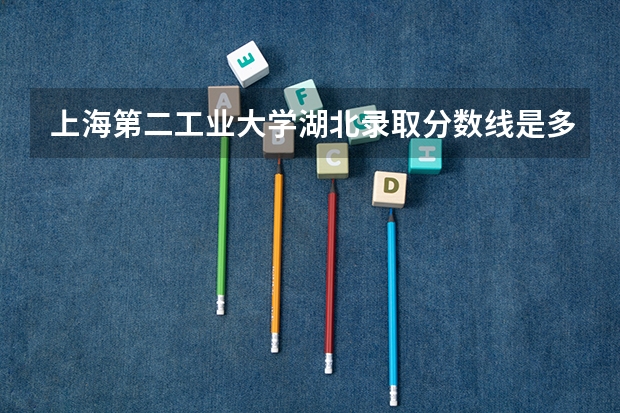 上海第二工业大学湖北录取分数线是多少 上海第二工业大学湖北招生人数是多少