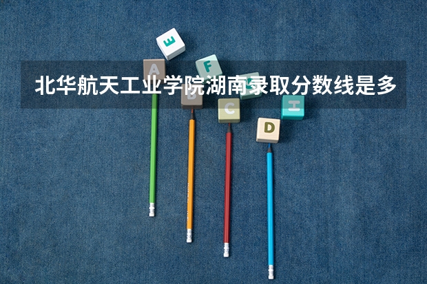 北华航天工业学院湖南录取分数线是多少 北华航天工业学院湖南招生人数是多少