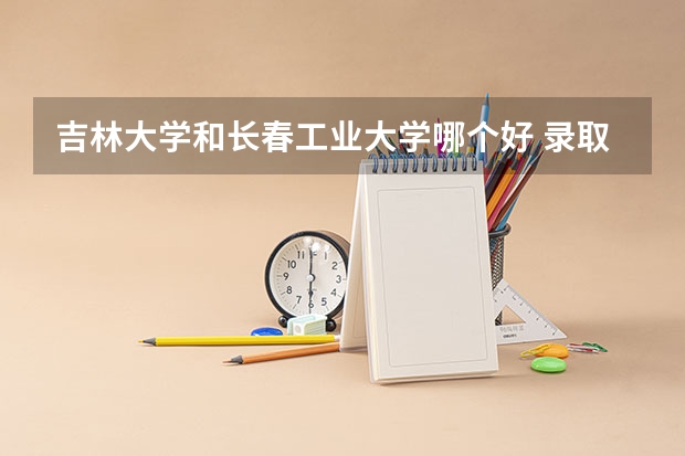 吉林大学和长春工业大学哪个好 录取分数线对比一览