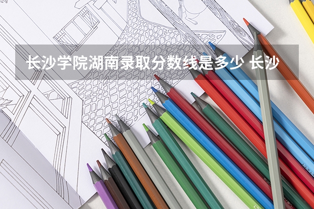 长沙学院湖南录取分数线是多少 长沙学院湖南招生人数是多少