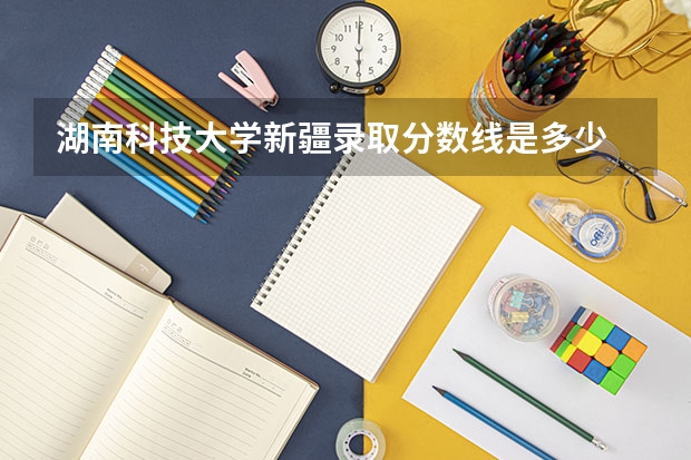 湖南科技大学新疆录取分数线是多少 湖南科技大学新疆招生人数是多少
