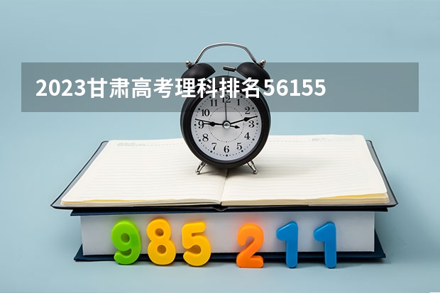 2023甘肃高考理科排名56155的考生报什么大学 往年录取分数线一览