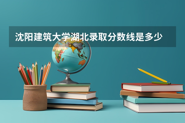 沈阳建筑大学湖北录取分数线是多少 沈阳建筑大学湖北招生人数是多少