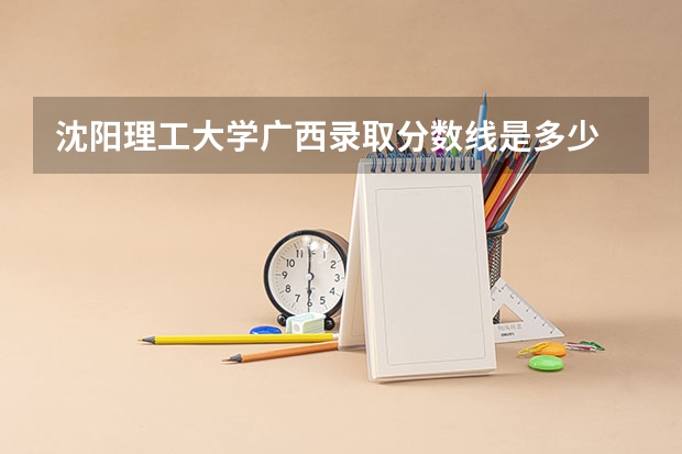 沈阳理工大学广西录取分数线是多少 沈阳理工大学广西招生人数是多少