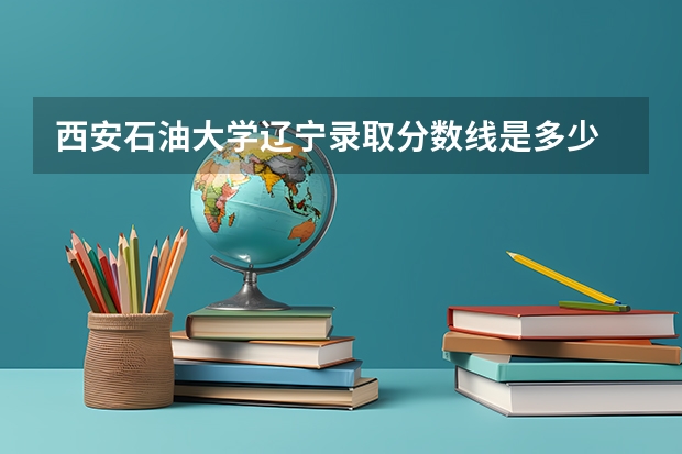 西安石油大学辽宁录取分数线是多少 西安石油大学辽宁招生人数是多少
