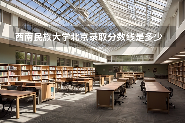 西南民族大学北京录取分数线是多少 西南民族大学北京招生人数是多少