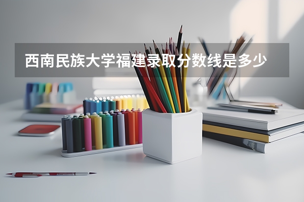 西南民族大学福建录取分数线是多少 西南民族大学福建招生人数是多少