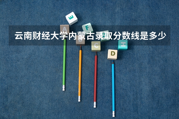 云南财经大学内蒙古录取分数线是多少 云南财经大学内蒙古招生人数是多少