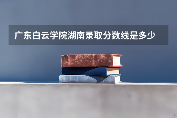 广东白云学院湖南录取分数线是多少 广东白云学院湖南招生人数是多少