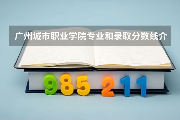 广州城市职业学院专业和录取分数线介绍（广州城市职业学院录取分数线多少）