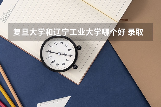 复旦大学和辽宁工业大学哪个好 录取分数线对比一览