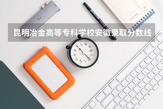昆明冶金高等专科学校安徽录取分数线是多少 昆明冶金高等专科学校安徽招生人数是多少