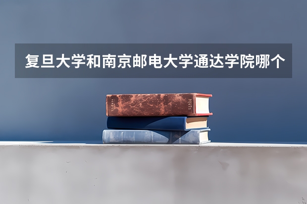 复旦大学和南京邮电大学通达学院哪个好 录取分数线对比一览