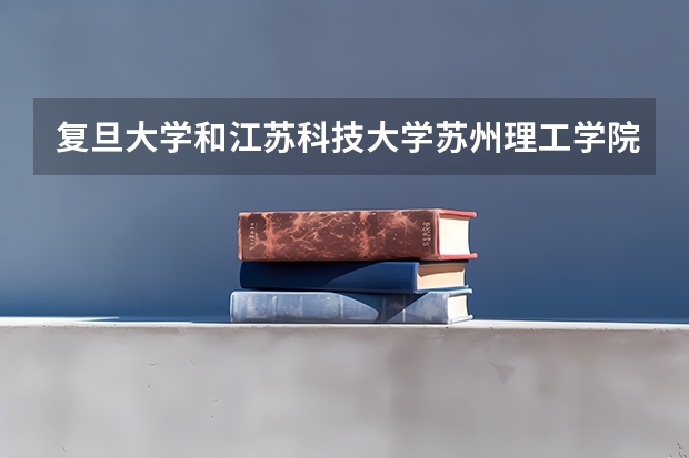复旦大学和江苏科技大学苏州理工学院哪个好 录取分数线对比一览