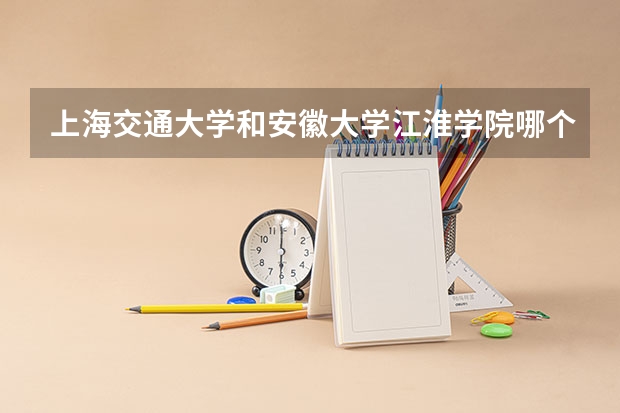 上海交通大学和安徽大学江淮学院哪个好 录取分数线对比一览