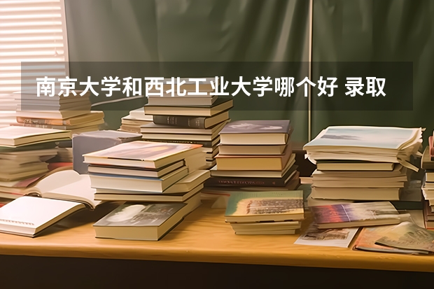 南京大学和西北工业大学哪个好 录取分数线对比一览