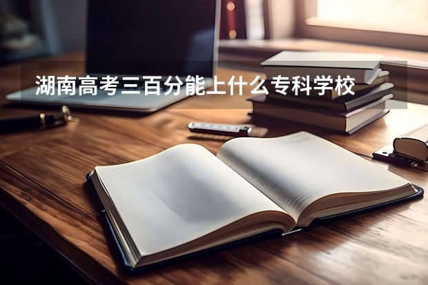 湖南高考三百分能上什么专科学校