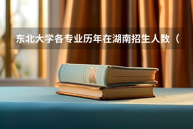 东北大学各专业历年在湖南招生人数（学费介绍）