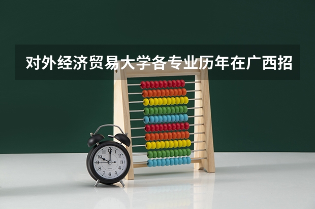对外经济贸易大学各专业历年在广西招生人数（学费介绍）