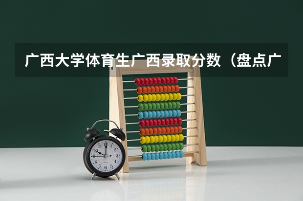 广西大学体育生广西录取分数（盘点广西高考分数线）